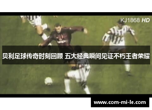 贝利足球传奇时刻回顾 五大经典瞬间见证不朽王者荣耀